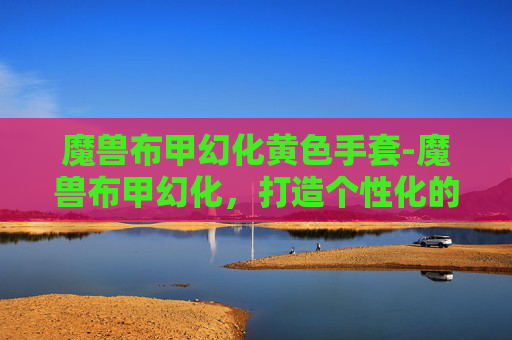 魔兽布甲幻化黄色手套-魔兽布甲幻化,打造个性化的虚拟战袍 魔兽布甲幻化黄色手套-魔兽布甲幻化,打造个性化的虚拟战袍