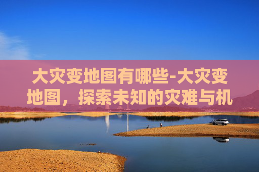 大灾变地图有哪些-大灾变地图,探索未知的灾难与机遇 大灾变地图有哪些-大灾变地图,探索未知的灾难与机遇