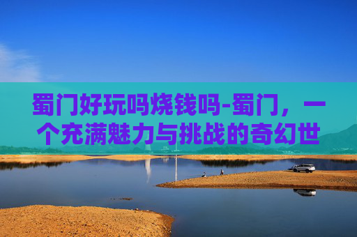 蜀门好玩吗烧钱吗-蜀门，一个充满魅力与挑战的奇幻世界