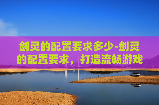剑灵的配置要求多少-剑灵的配置要求，打造流畅游戏体验的硬件基础