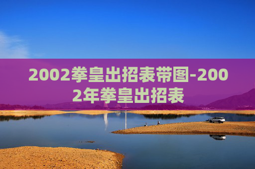 2002拳皇出招表带图-2002年拳皇出招表 2002拳皇出招表带图-2002年拳皇出招表