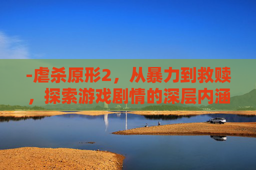 -虐杀原形2，从暴力到救赎，探索游戏剧情的深层内涵