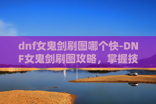 dnf女鬼剑刷图哪个快-DNF女鬼剑刷图攻略，掌握技巧，轻松升级
