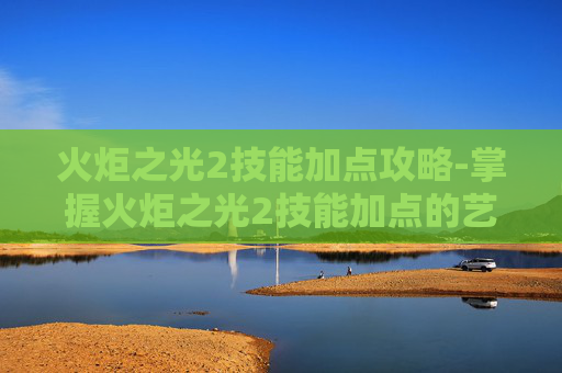 火炬之光2技能加点攻略-掌握火炬之光2技能加点的艺术 火炬之光2技能加点攻略-掌握火炬之光2技能加点的艺术