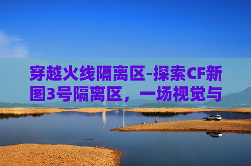 穿越火线隔离区-探索CF新图3号隔离区,一场视觉与情感的深度旅行 穿越火线隔离区-探索CF新图3号隔离区,一场视觉与情感的深度旅行