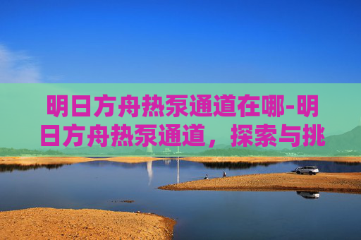 明日方舟热泵通道在哪-明日方舟热泵通道,探索与挑战的完美结合