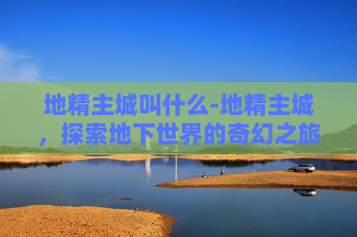 地精主城叫什么-地精主城,探索地下世界的奇幻之旅 地精主城叫什么-地精主城,探索地下世界的奇幻之旅