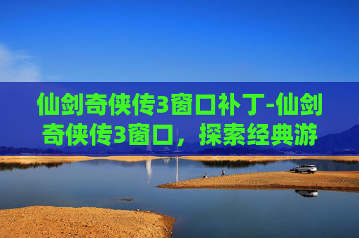 仙剑奇侠传3窗口补丁-仙剑奇侠传3窗口,探索经典游戏的魅力与影响