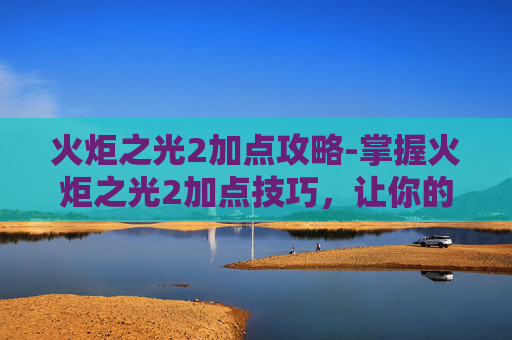 火炬之光2加点攻略-掌握火炬之光2加点技巧,让你的角色更加强大 火炬之光2加点攻略-掌握火炬之光2加点技巧,让你的角色更加强大