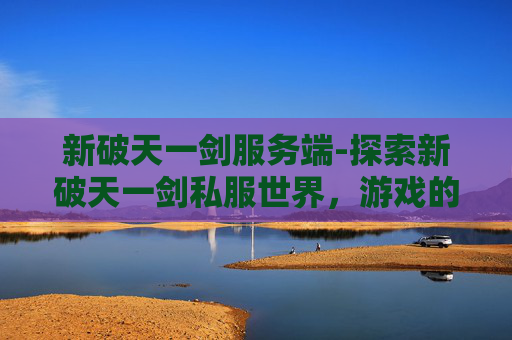 新破天一剑服务端-探索新破天一剑私服世界,游戏的魅力与挑战 新破天一剑服务端-探索新破天一剑私服世界,游戏的魅力与挑战