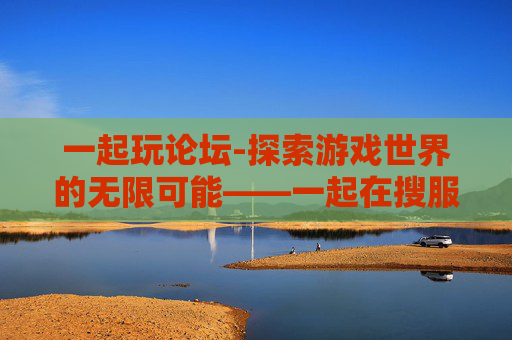 一起玩论坛-探索游戏世界的无限可能——一起在搜服中创造属于你的传奇 一起玩论坛-探索游戏世界的无限可能——一起在搜服中创造属于你的传奇