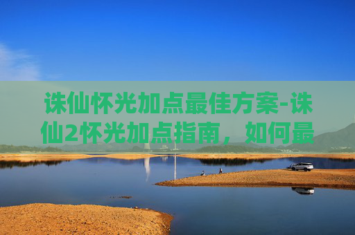 诛仙怀光加点最佳方案-诛仙2怀光加点指南，如何最大化你的战斗力