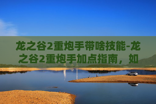 龙之谷2重炮手带啥技能-龙之谷2重炮手加点指南，如何最大化你的火力输出