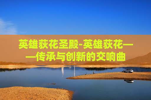 英雄荻花圣殿-英雄荻花——传承与创新的交响曲 英雄荻花圣殿-英雄荻花——传承与创新的交响曲