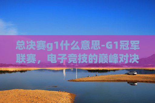 总决赛g1什么意思-G1冠军联赛,电子竞技的巅峰对决 总决赛g1什么意思-G1冠军联赛,电子竞技的巅峰对决