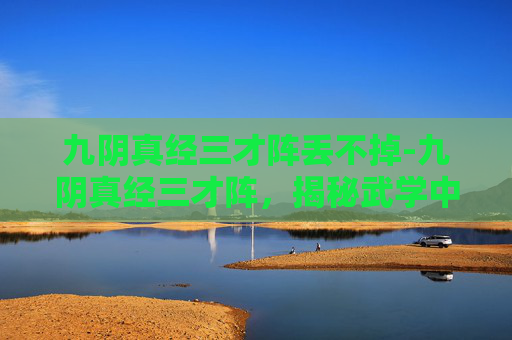 九阴真经三才阵丢不掉-九阴真经三才阵,揭秘武学中的神秘阵法 九阴真经三才阵丢不掉-九阴真经三才阵,揭秘武学中的神秘阵法
