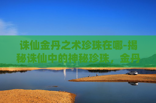 诛仙金丹之术珍珠在哪-揭秘诛仙中的神秘珍珠,金丹之术的奥秘 诛仙金丹之术珍珠在哪-揭秘诛仙中的神秘珍珠,金丹之术的奥秘