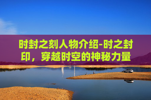 时封之刻人物介绍-时之封印,穿越时空的神秘力量 时封之刻人物介绍-时之封印,穿越时空的神秘力量