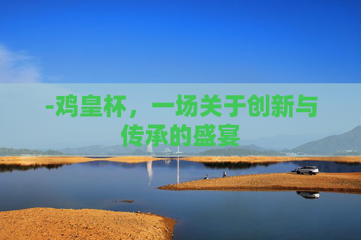 -鸡皇杯,一场关于创新与传承的盛宴