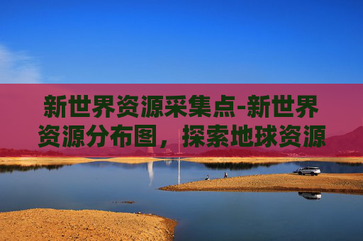 新世界资源采集点-新世界资源分布图，探索地球资源的奥秘