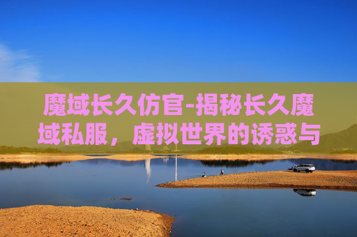 魔域长久仿官-揭秘长久魔域私服,虚拟世界的诱惑与风险 魔域长久仿官-揭秘长久魔域私服,虚拟世界的诱惑与风险