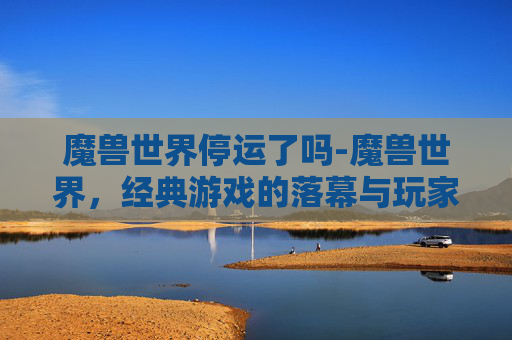 魔兽世界停运了吗-魔兽世界,经典游戏的落幕与玩家的不舍 魔兽世界停运了吗-魔兽世界,经典游戏的落幕与玩家的不舍