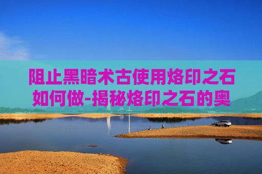 阻止黑暗术古使用烙印之石如何做-揭秘烙印之石的奥秘,阻止黑暗术古使用的关键 阻止黑暗术古使用烙印之石如何做-揭秘烙印之石的奥秘,阻止黑暗术古使用的关键