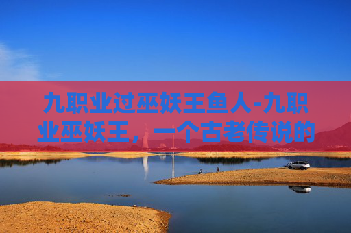 九职业过巫妖王鱼人-九职业巫妖王,一个古老传说的现代解读 九职业过巫妖王鱼人-九职业巫妖王,一个古老传说的现代解读