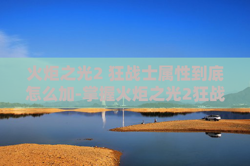 火炬之光2 狂战士属性到底怎么加-掌握火炬之光2狂战士加点艺术，打造无敌战斗阵容