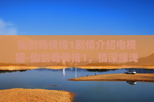 仙剑奇侠传1剧情介绍电视猫-仙剑奇侠传1，情深缘浅，宿命难逃