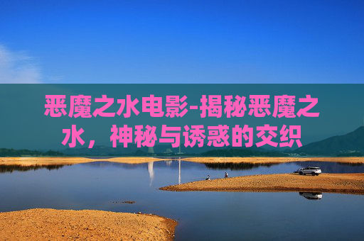 恶魔之水电影-揭秘恶魔之水，神秘与诱惑的交织
