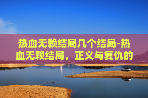 热血无赖结局几个结局-热血无赖结局，正义与复仇的终极对决