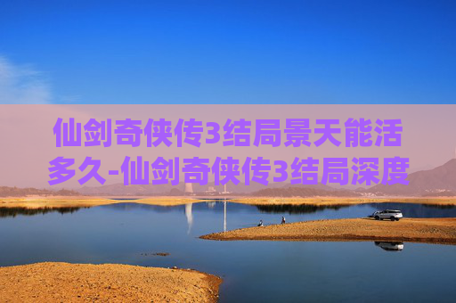仙剑奇侠传3结局景天能活多久-仙剑奇侠传3结局深度解析，情感与宿命的交织