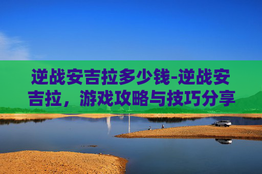 逆战安吉拉多少钱-逆战安吉拉，游戏攻略与技巧分享