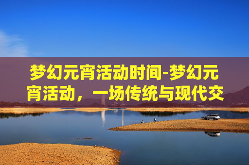 梦幻元宵活动时间-梦幻元宵活动，一场传统与现代交织的视觉盛宴