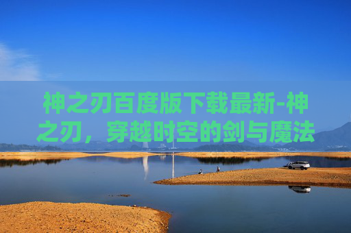 神之刃百度版下载最新-神之刃,穿越时空的剑与魔法 神之刃百度版下载最新-神之刃,穿越时空的剑与魔法