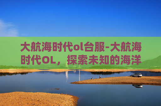 大航海时代ol台服-大航海时代OL，探索未知的海洋之旅