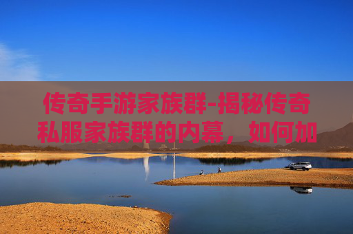 传奇手游家族群-揭秘传奇私服家族群的内幕,如何加入、运作与生存之道