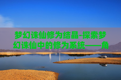 梦幻诛仙修为结晶-探索梦幻诛仙中的修为系统——角色成长的奥秘