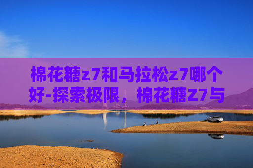 棉花糖z7和马拉松z7哪个好-探索极限，棉花糖Z7与马拉松Z7的赛车之旅