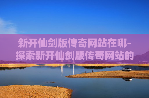 新开仙剑版传奇网站在哪-探索新开仙剑版传奇网站的无限魅力