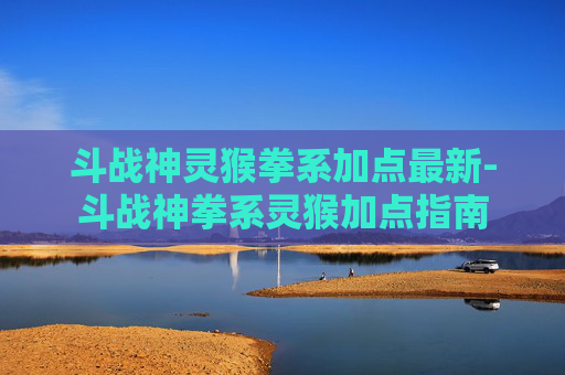 斗战神灵猴拳系加点最新-斗战神拳系灵猴加点指南