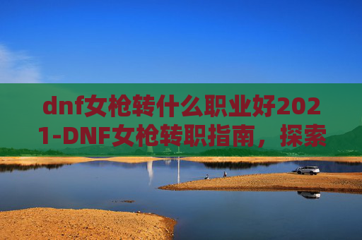 dnf女枪转什么职业好2021-DNF女枪转职指南，探索最适合你的职业选择
