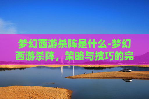 梦幻西游杀阵是什么-梦幻西游杀阵,策略与技巧的完美结合 梦幻西游杀阵是什么-梦幻西游杀阵,策略与技巧的完美结合