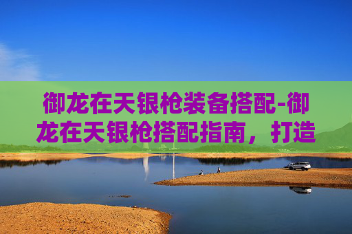 御龙在天银枪装备搭配-御龙在天银枪搭配指南,打造完美战斗组合 御龙在天银枪装备搭配-御龙在天银枪搭配指南,打造完美战斗组合