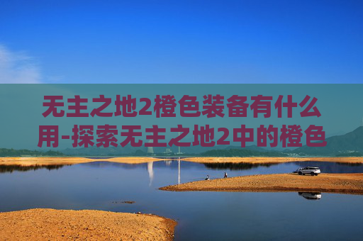 无主之地2橙色装备有什么用-探索无主之地2中的橙色装备，解锁终极力量的秘密