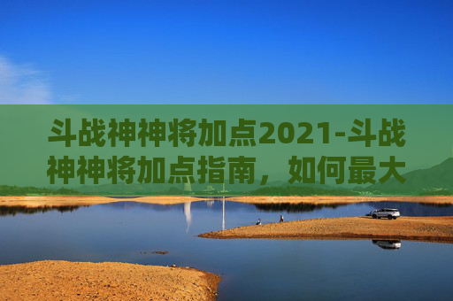 斗战神神将加点2021-斗战神神将加点指南，如何最大化战力与策略