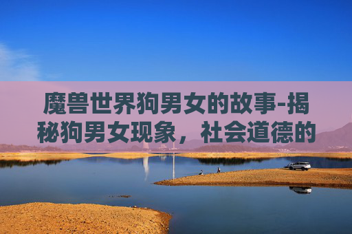 魔兽世界狗男女的故事-揭秘狗男女现象，社会道德的灰色地带与个体选择的自由
