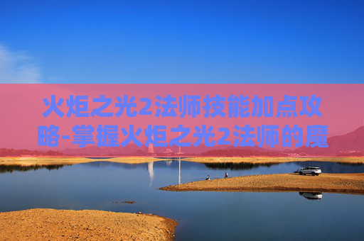 火炬之光2法师技能加点攻略-掌握火炬之光2法师的魔法力量，深入探索法师技能