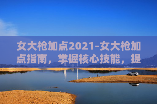女大枪加点2021-女大枪加点指南，掌握核心技能，提升战斗效率
